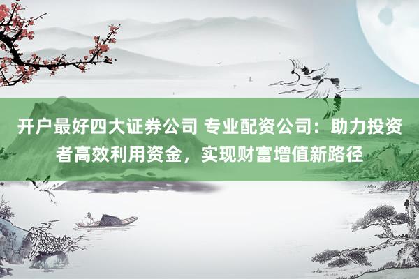 开户最好四大证券公司 专业配资公司：助力投资者高效利用资金，实现财富增值新路径