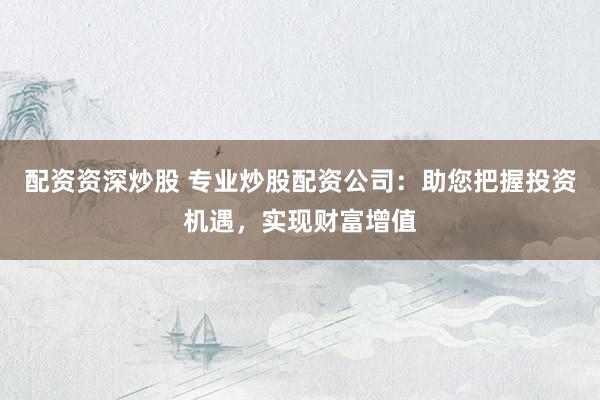 配资资深炒股 专业炒股配资公司：助您把握投资机遇，实现财富增值