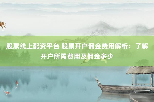 股票线上配资平台 股票开户佣金费用解析：了解开户所需费用及佣金多少