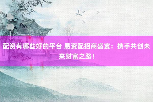 配资有哪些好的平台 易资配招商盛宴：携手共创未来财富之路！