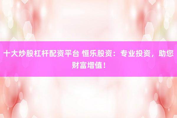十大炒股杠杆配资平台 恒乐股资：专业投资，助您财富增值！