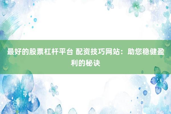 最好的股票杠杆平台 配资技巧网站：助您稳健盈利的秘诀
