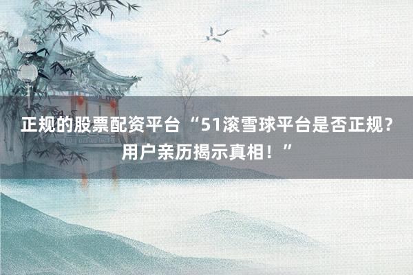 正规的股票配资平台 “51滚雪球平台是否正规？用户亲历揭示真相！”