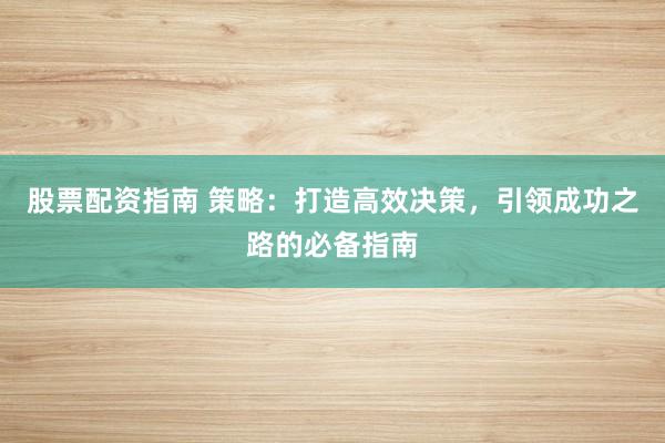 股票配资指南 策略：打造高效决策，引领成功之路的必备指南