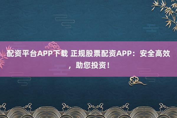 配资平台APP下载 正规股票配资APP：安全高效，助您投资！