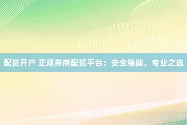 配资开户 正规券商配资平台：安全稳健，专业之选