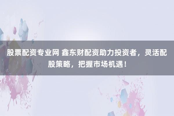 股票配资专业网 鑫东财配资助力投资者，灵活配股策略，把握市场机遇！