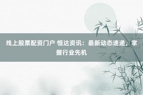 线上股票配资门户 恒达资讯：最新动态速递，掌握行业先机