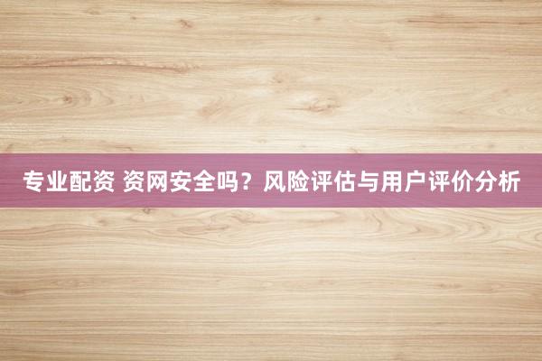 专业配资 资网安全吗？风险评估与用户评价分析