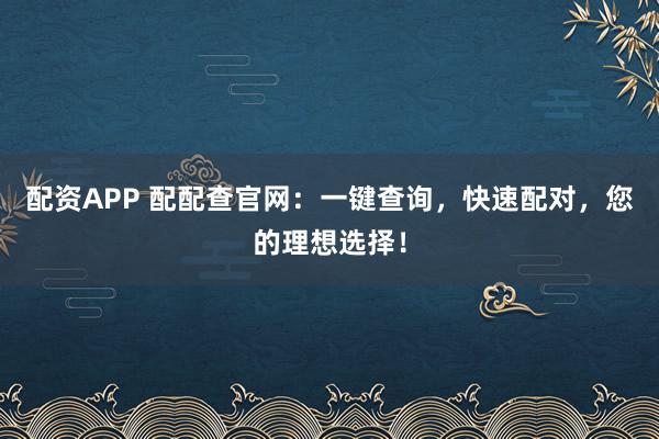配资APP 配配查官网：一键查询，快速配对，您的理想选择！
