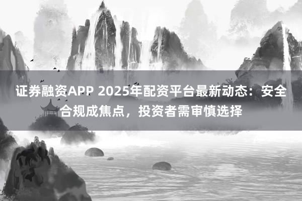 证券融资APP 2025年配资平台最新动态：安全合规成焦点，投资者需审慎选择