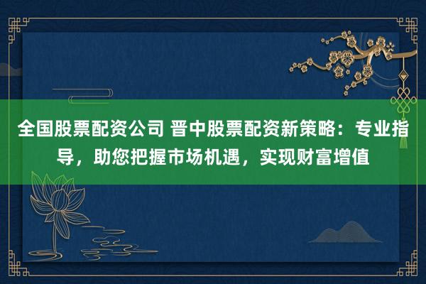 全国股票配资公司 晋中股票配资新策略：专业指导，助您把握市场机遇，实现财富增值