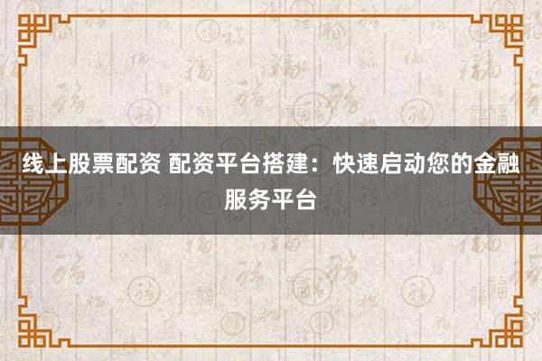 线上股票配资 配资平台搭建：快速启动您的金融服务平台