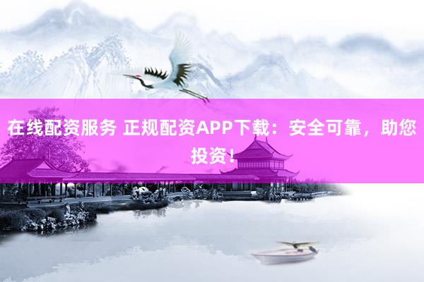 在线配资服务 正规配资APP下载：安全可靠，助您投资！