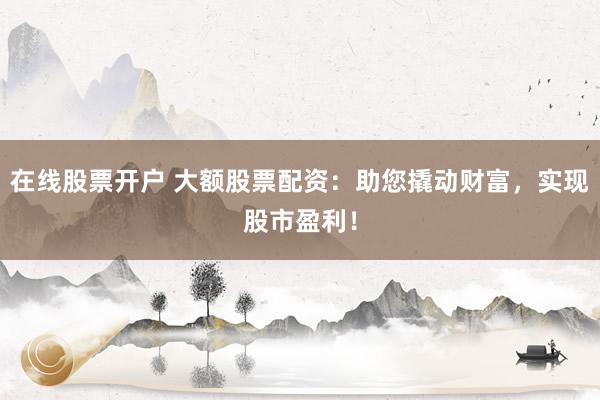 在线股票开户 大额股票配资：助您撬动财富，实现股市盈利！