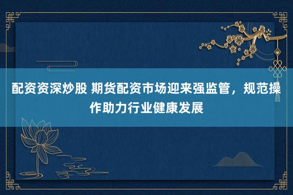 配资资深炒股 期货配资市场迎来强监管，规范操作助力行业健康发展