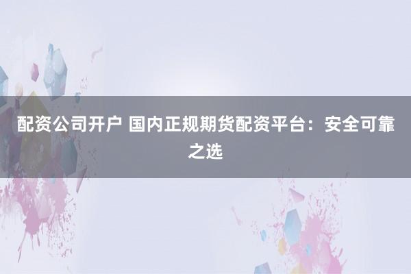 配资公司开户 国内正规期货配资平台:安全可靠之选