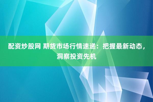 配资炒股网 期货市场行情速递：把握最新动态，洞察投资先机