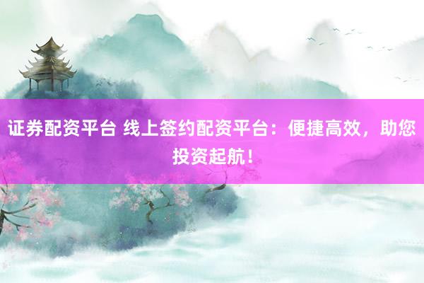 证券配资平台 线上签约配资平台：便捷高效，助您投资起航！