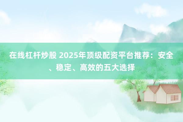 在线杠杆炒股 2025年顶级配资平台推荐：安全、稳定、高效的五大选择