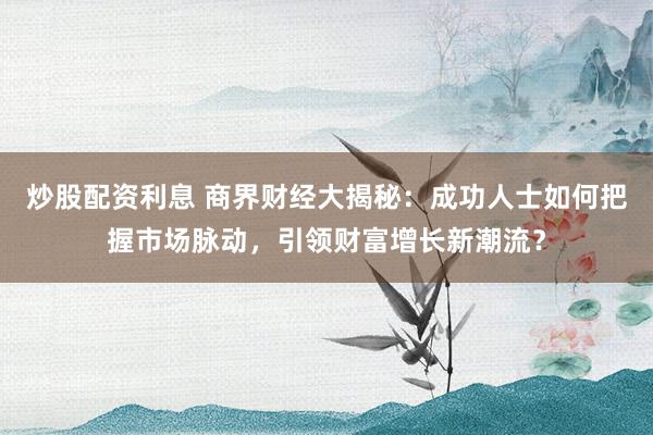 炒股配资利息 商界财经大揭秘：成功人士如何把握市场脉动，引领财富增长新潮流？