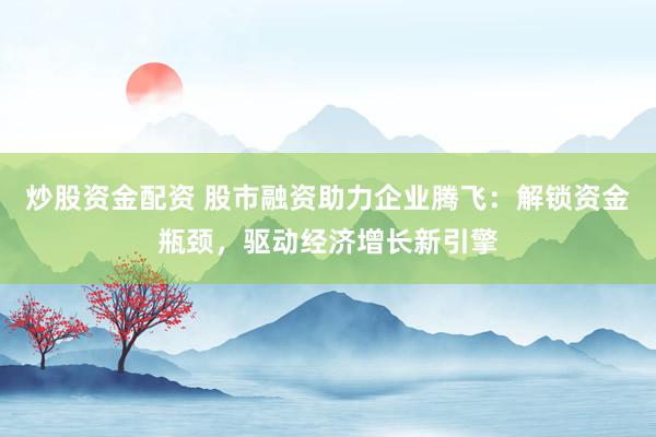 炒股资金配资 股市融资助力企业腾飞：解锁资金瓶颈，驱动经济增长新引擎