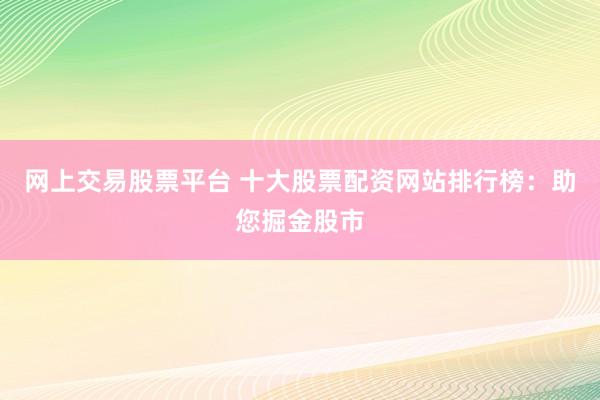 网上交易股票平台 十大股票配资网站排行榜：助您掘金股市