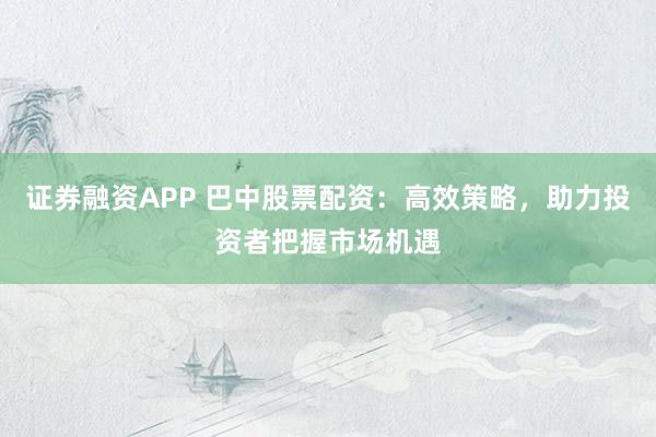 证券融资APP 巴中股票配资：高效策略，助力投资者把握市场机遇