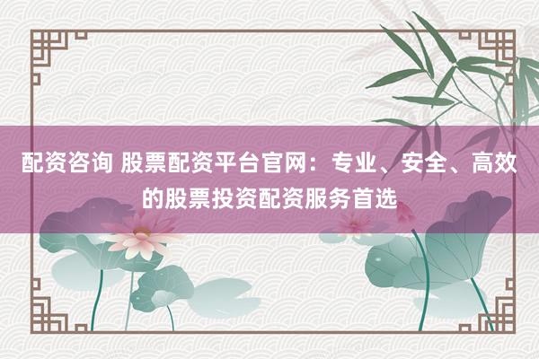 配资咨询 股票配资平台官网：专业、安全、高效的股票投资配资服务首选