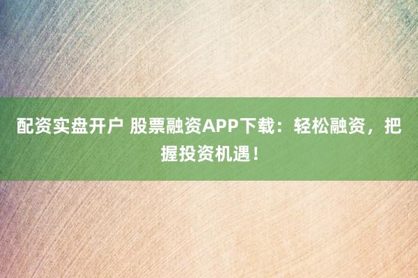 配资实盘开户 股票融资APP下载：轻松融资，把握投资机遇！