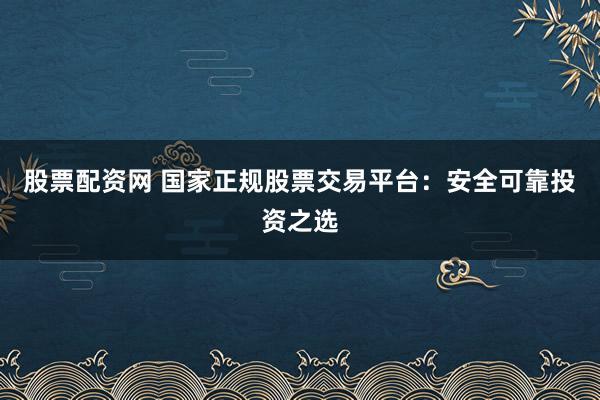 股票配资网 国家正规股票交易平台:安全可靠投资之选