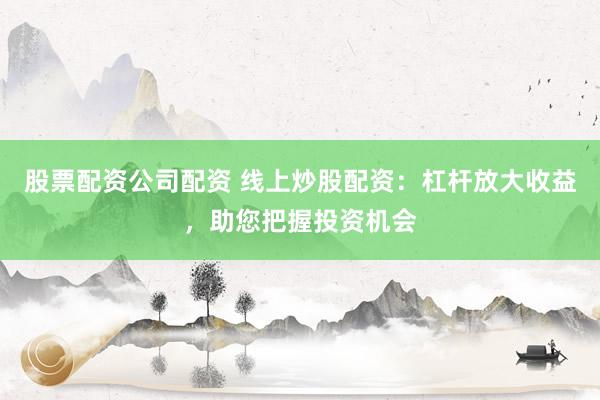 股票配资公司配资 线上炒股配资:杠杆放大收益,助您把握投资机会