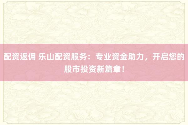 配资返佣 乐山配资服务：专业资金助力，开启您的股市投资新篇章！