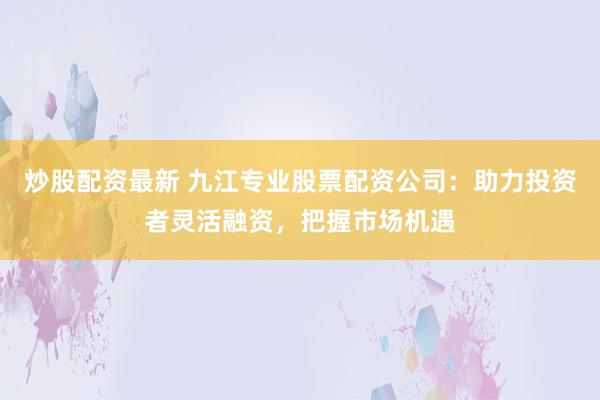 炒股配资最新 九江专业股票配资公司：助力投资者灵活融资，把握市场机遇