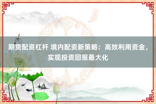 期货配资杠杆 境内配资新策略：高效利用资金，实现投资回报最大化
