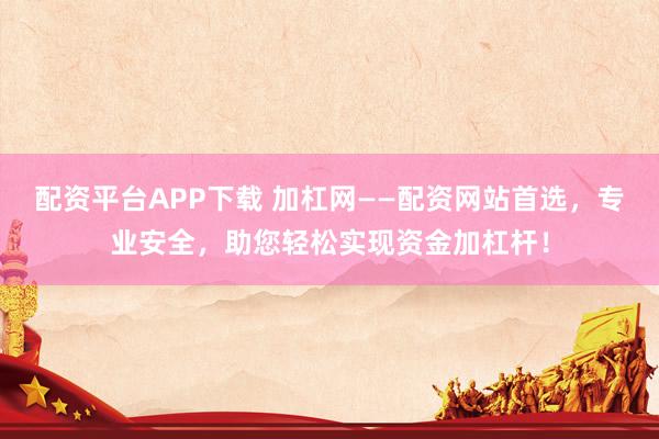 配资平台APP下载 加杠网——配资网站首选，专业安全，助您轻松实现资金加杠杆！