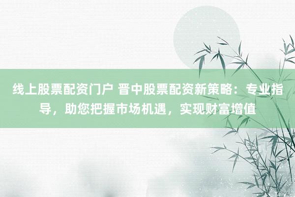 线上股票配资门户 晋中股票配资新策略：专业指导，助您把握市场机遇，实现财富增值