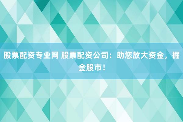 股票配资专业网 股票配资公司：助您放大资金，掘金股市！