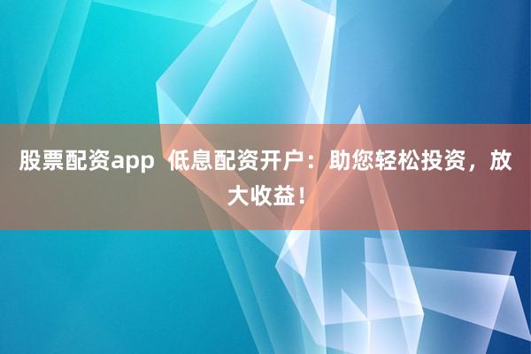 股票配资app  低息配资开户：助您轻松投资，放大收益！