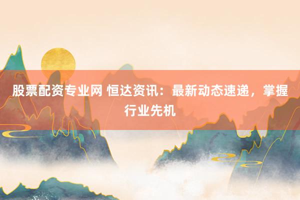 股票配资专业网 恒达资讯:最新动态速递,掌握行业先机