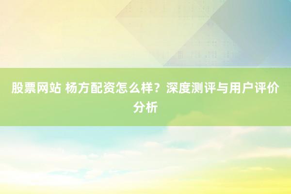 股票网站 杨方配资怎么样？深度测评与用户评价分析