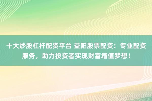 十大炒股杠杆配资平台 益阳股票配资：专业配资服务，助力投资者实现财富增值梦想！