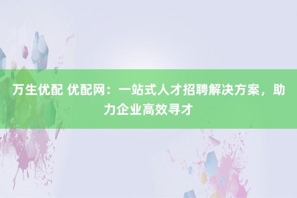 万生优配 优配网：一站式人才招聘解决方案，助力企业高效寻才