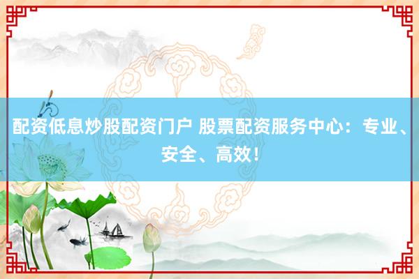 配资低息炒股配资门户 股票配资服务中心：专业、安全、高效！