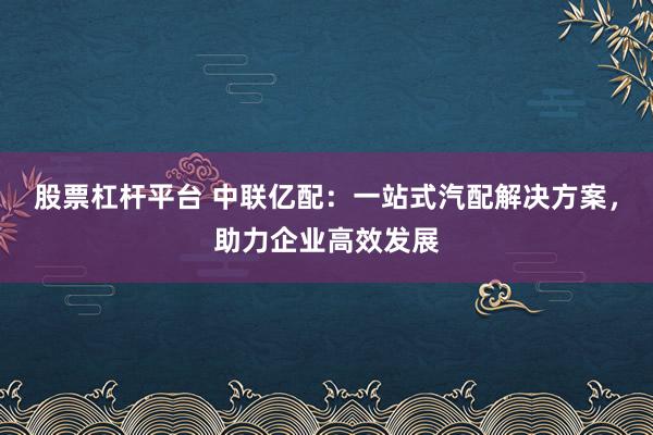 股票杠杆平台 中联亿配：一站式汽配解决方案，助力企业高效发展