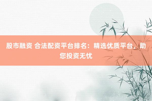 股市融资 合法配资平台排名：精选优质平台，助您投资无忧