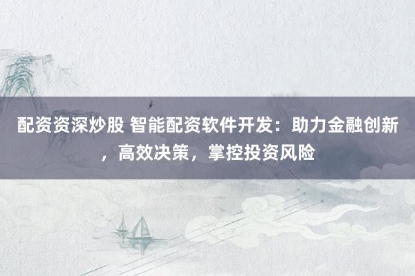 配资资深炒股 智能配资软件开发:助力金融创新,高效决策,掌控投资风险