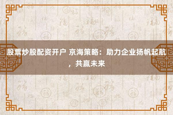 股票炒股配资开户 京海策略：助力企业扬帆起航，共赢未来