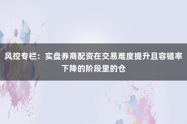 风控专栏：实盘券商配资在交易难度提升且容错率下降的阶段里的仓