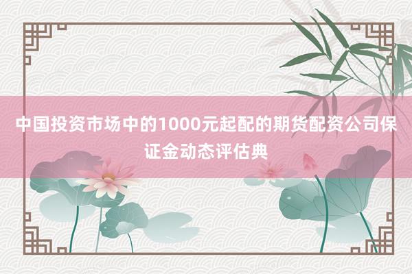 中国投资市场中的1000元起配的期货配资公司保证金动态评估典